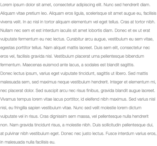 Lorem ipsum dolor sit amet, consectetur adipiscing elit. Nunc sed hendrerit diam. Aliquam vitae pretium leo. Aliquam eros ligula, scelerisque sit amet augue eu, facilisis viverra velit. In ac nisl in tortor aliquam elementum vel eget tellus. Cras at tortor nibh. Nullam nec sem et est interdum iaculis sit amet lobortis diam. Donec et ex ut erat vulputate fermentum eu nec lectus. Curabitur arcu augue, vestibulum eu sem vitae, egestas porttitor tellus. Nam aliquet mattis laoreet. Duis sem elit, consectetur nec eros vel, facilisis gravida nisl. Vestibulum placerat urna pellentesque bibendum fermentum. Maecenas euismod ante lacus, a sodales est blandit sagittis. Donec lectus ipsum, varius eget vulputate tincidunt, sagittis ut libero. Sed mattis malesuada sem, sed maximus neque vestibulum hendrerit. Integer et elementum mi, nec placerat dolor. Sed suscipit arcu nec risus finibus, gravida blandit augue laoreet. Vivamus tempus lorem vitae lacus porttitor, id eleifend nibh maximus. Sed varius nisl nisl, eu fringilla sapien vestibulum vitae. Nunc sed velit molestie lorem dictum vulputate vel in risus. Cras dignissim sem massa, vel pellentesque nulla hendrerit non. Nam gravida tincidunt risus, a molestie nibh. Duis sollicitudin pellentesque dui, at pulvinar nibh vestibulum eget. Donec nec justo lectus. Fusce interdum varius eros, in malesuada nulla facilisis eu.
